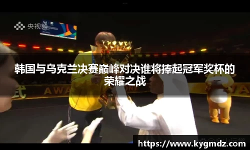 韩国与乌克兰决赛巅峰对决谁将捧起冠军奖杯的荣耀之战