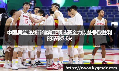 中国男篮迎战菲律宾亚预选赛全力以赴争取胜利的精彩对决